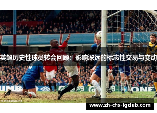 英超历史性球员转会回顾:影响深远的标志性交易与变动 英超历史性球员转会回顾:影响深远的标志性交易与变动