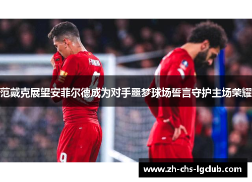 范戴克展望安菲尔德成为对手噩梦球场誓言守护主场荣耀