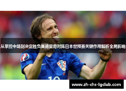 从掌控中场到决定胜负莫德里奇对阵日本世预赛关键作用解析全局影响