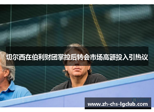 切尔西在伯利财团掌控后转会市场高额投入引热议 切尔西在伯利财团掌控后转会市场高额投入引热议